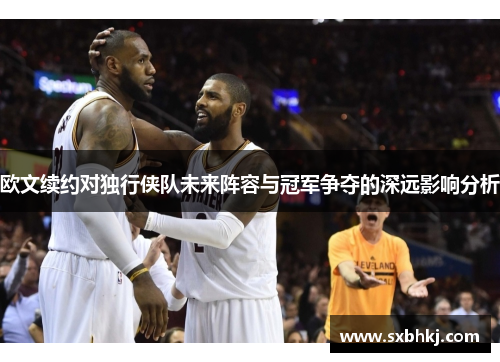 欧文续约对独行侠队未来阵容与冠军争夺的深远影响分析