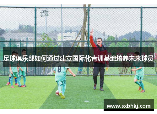 足球俱乐部如何通过建立国际化青训基地培养未来球员